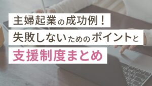 主婦起業の成功例3選！失敗しないためのポイントと支援制度まとめ
