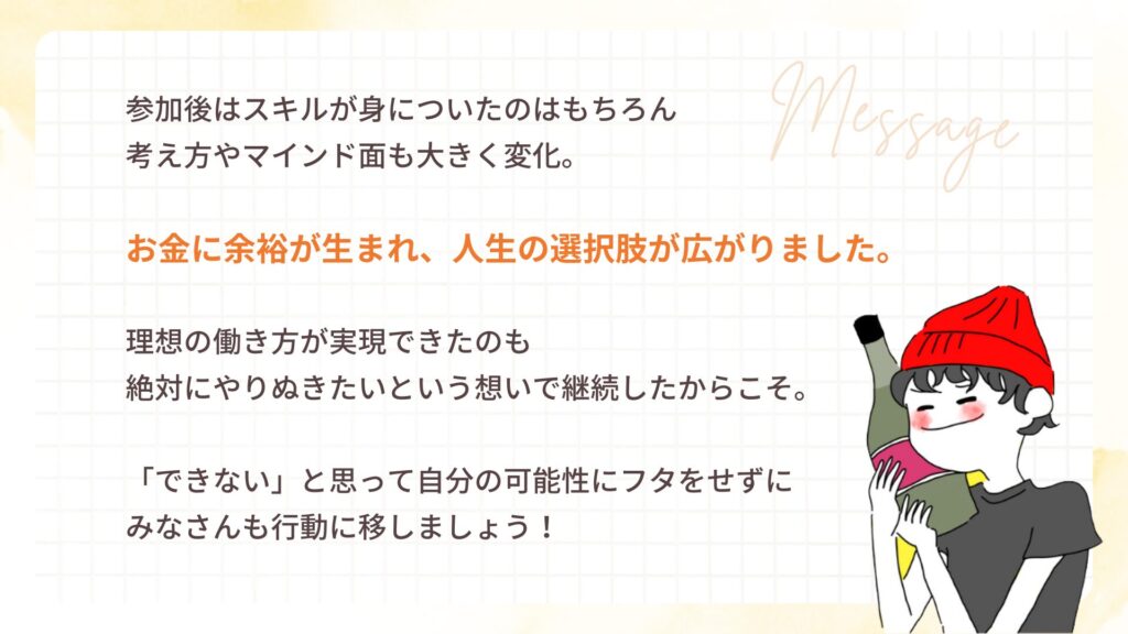 参加後はスキルが身についたのはもちろん
考え方やマインド面も大きく変化。
お金に余裕が生まれ、人生の選択肢が広がりました。
理想の働き方が実現できたのも
絶対にやりぬきたいという想いで継続したからこそ。
「できない」と思って自分の可能性にフタをせずに
みなさんも行動に移しましょう!