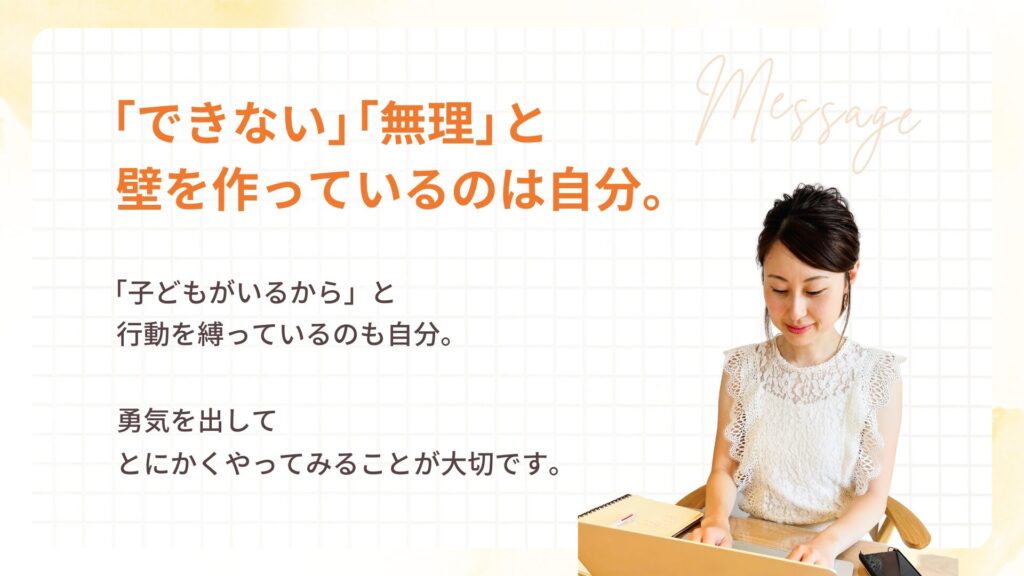 「できない」「無理」と壁を作っているのは自分。
「子どもがいるから」と行動を縛っているのも自分。
勇気を出してとにかくやってみることが大切です。