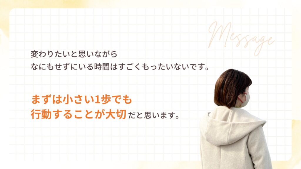 変わりたいと思いながら なにもせずにいる時間はすごくもったいないです。
まずは小さい1歩でも 行動することが大切だと思います。