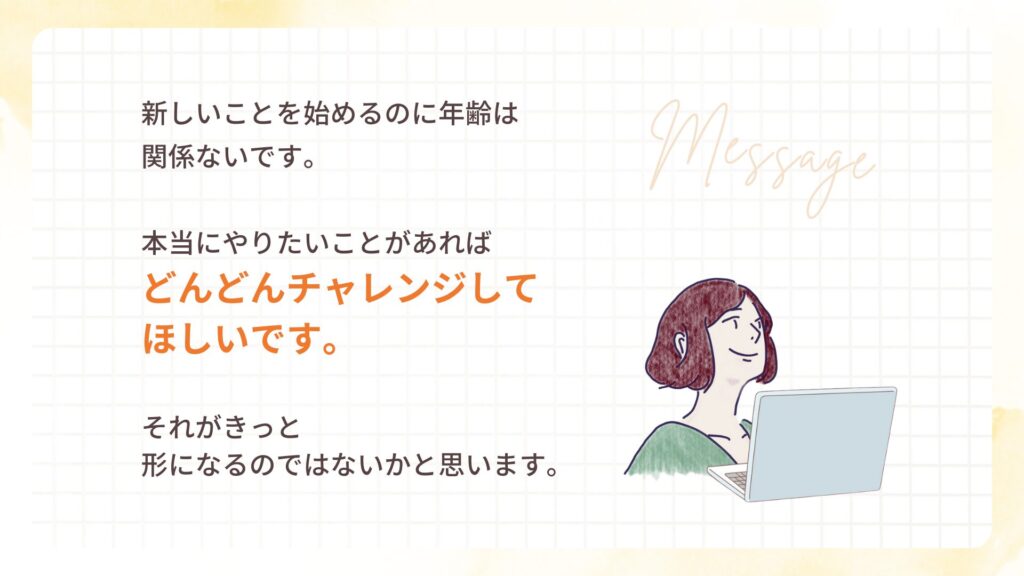 新しいことを始めるのに年齢は、関係ないです。
本当にやりたいことがあれば、どんどんチャレンジしてほしいです。それがきっと形になるのではないかと思います。