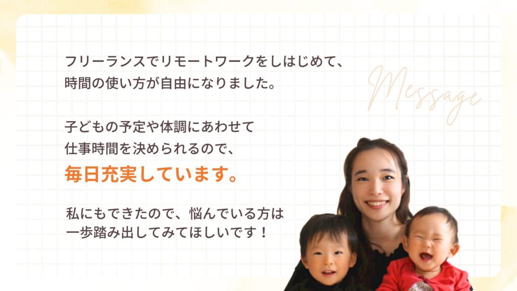 フリーランスでリモートワークをしはじめて、時間の使い方が自由になりました。子どもの予定や体調にあわせて仕事時間を決められるので、毎日充実しています。私にもできたので、悩んでいる方は一歩踏み出してみてほしいです!