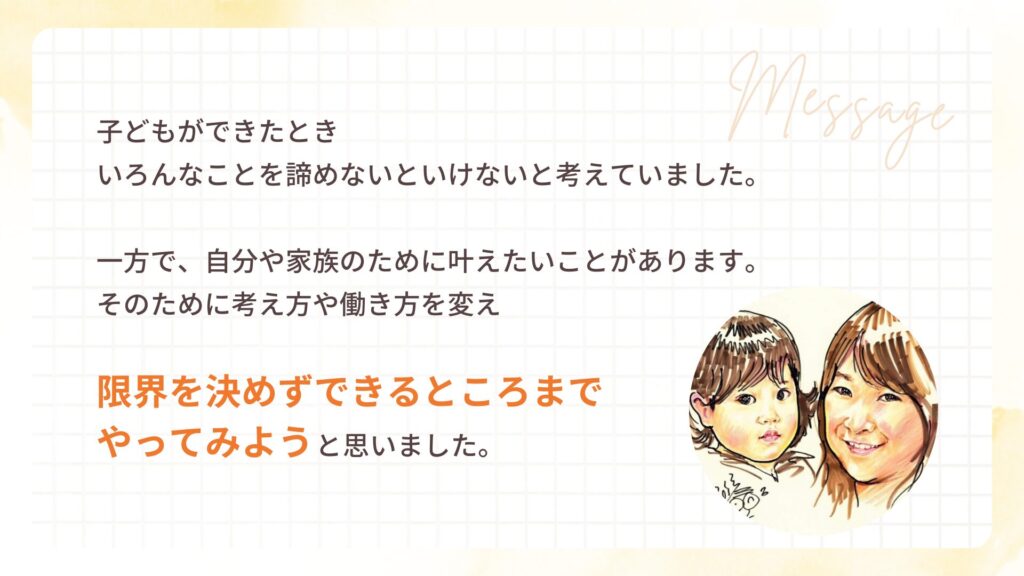 子どもができたとき
いろんなことを諦めないといけないと考えていました。
一方で、自分や家族のために叶えたいことがあります。
そのために考え方や働き方を変え
限界を決めずできるところまで
やってみようと思いました。