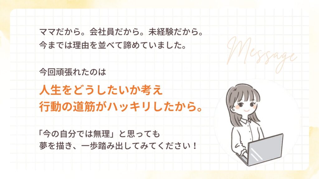 ママだから。会社員だから。未経験だから。
今までは理由を並べて諦めていました。
今回頑張れたのは
人生をどうしたいか考え
行動の道筋がハッキリしたから。
「今の自分では無理」と思っても
夢を描き、一歩踏み出してみてください!