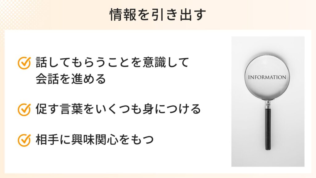 情報を引き出す話し方のポイント
・話してもらうことを意識して会話を進める
・促す言葉をいくつも身につける
・相手に興味関心を持つ