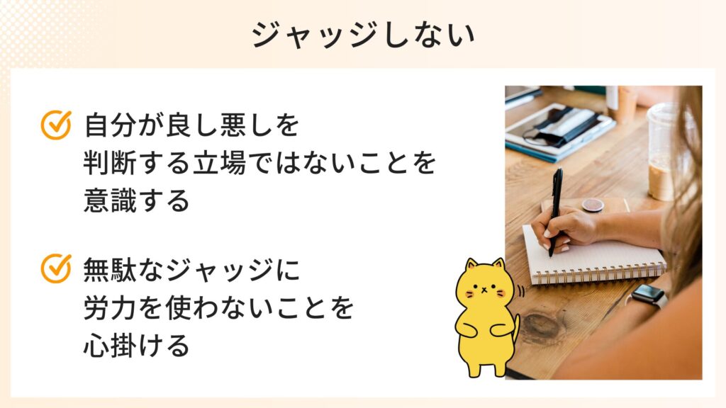ジャッジしないための心構え
・自分が良し悪しを判断する立場ではないことを意識する
・無駄なジャッジに労力を使わないことを心がける