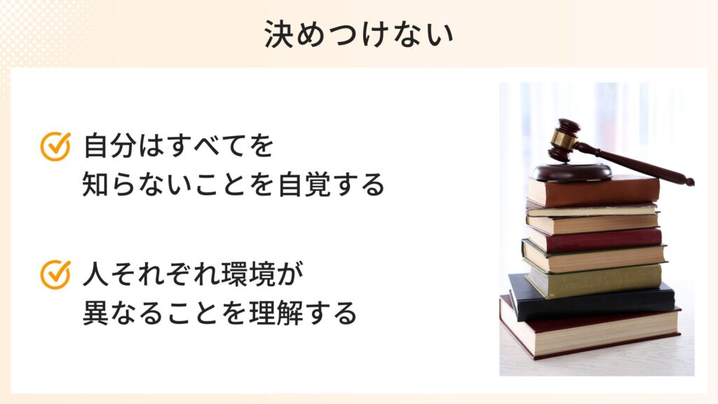 決めつけないための心構え
・自分はすべてを知らないことを自覚する
・人それぞれ環境が異なることを理解する