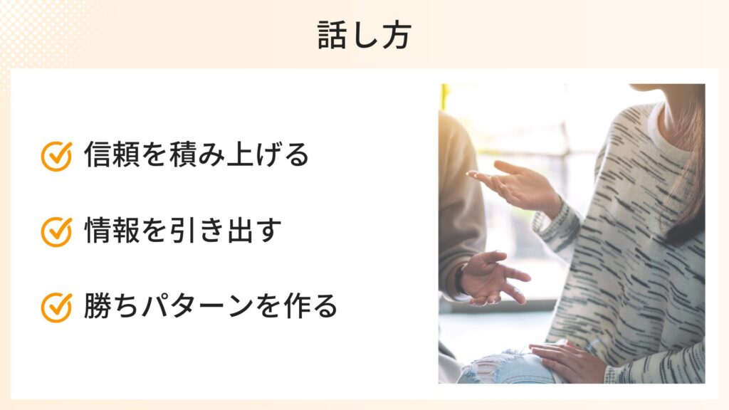 話し方で気をつけたいポイント
・信頼を積み上げる
・情報を引き出す
・勝ちパターンを作る