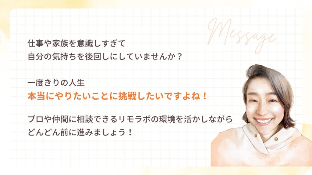 仕事や家族を意識しすぎて
自分の気持ちを後回しにしていませんか?
一度きりの人生
本当にやりたいことに挑戦したいですよね!
プロや仲間に相談できるリモラボの環境を活かしながら
どんどん前に進みましょう!