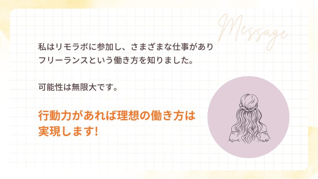 私はリモラボに参加し、さまざまな仕事があり フリーランスという働き方を知りました。
可能性は無限大です。
行動力があれば理想の働き方は 実現します!