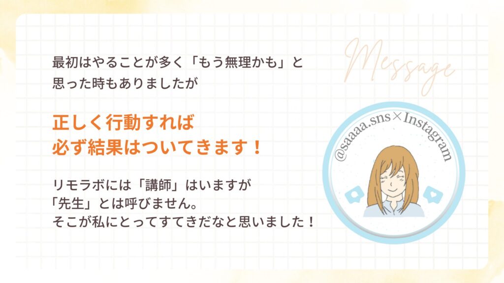 最初はやることが多く「もう無理かも」と
思った時もありましたが
正しく行動すれば
必ず結果はついてきます!
リモラボには「講師」はいますが
「先生」とは呼びません。
そこが私にとってすてきだなと思いました!