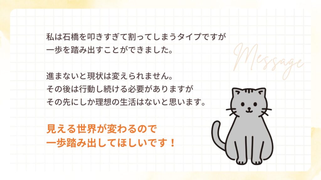 私は石橋を叩きすぎて割ってしまうタイプですが 一歩を踏み出すことができました。
進まないと現状は変えられません。 その後は行動し続ける必要がありますが その先にしか理想の生活はないと思います。
見える世界が変わるので 一歩踏み出してほしいです!