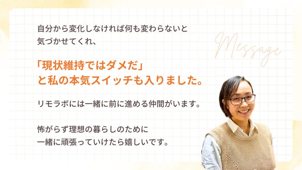 自分から変化しなければ何も変わらないと気づかせてくれ、「現状維持ではダメだ」と私の本気スイッチも入りました。
リモラボには一緒に前に進める仲間がいます。怖がらず理想の暮らしのために一緒に頑張っていけたら嬉しいです。