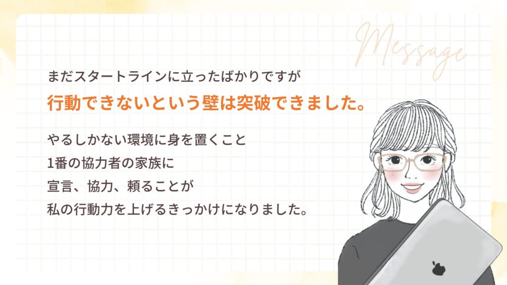 まだスタートラインに立ったばかりですが 行動できないという壁は突破できました。
やるしかない環境に身を置くこと 1番の協力者の家族に 宣言、協力、頼ることが 私の行動力を上げるきっかけになりました。