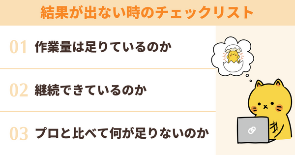 結果が出ない時のチェックリスト
作業量は足りているのか
継続できているのか
プロと比べて何が足りないのか
