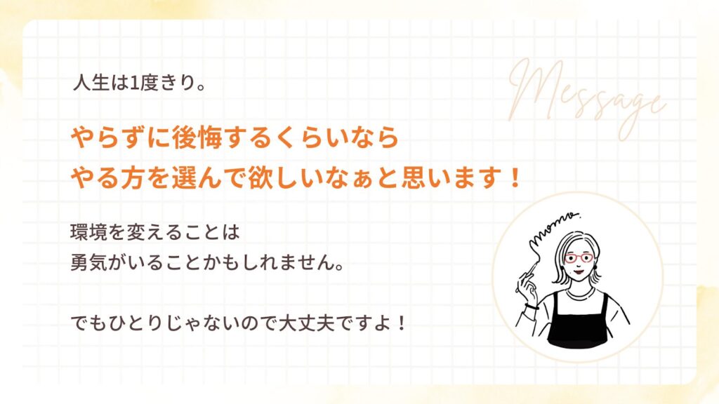 人生は1度きり。
やらずに後悔するくらいなら
やる方を選んで欲しいなぁと思います!
環境を変えることは
勇気がいることかもしれません。
でもひとりじゃないので大丈夫ですよ!