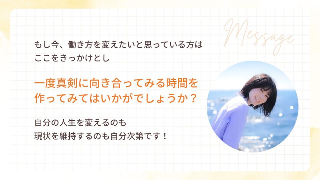 もし今、働き方を変えたいと思っている方は
ここをきっかけとし
一度真剣に向き合ってみる時間を
作ってみてはいかがでしょうか?
自分の人生を変えるのも
現状を維持するのも自分次第です!