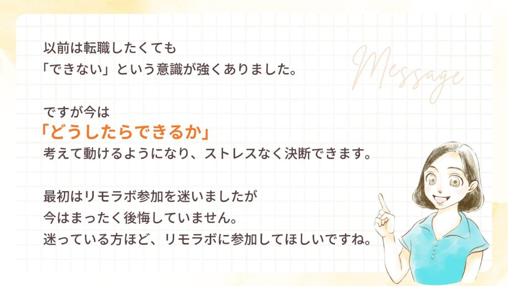以前は転職したくても「できない」という意識が強くありました。ですが今は「どうしたらできるか」考えて動けるようになり、ストレスなく決断できます。最初はリモラボ参加を迷いましたが、今はまったく後悔していません。迷っている方ほど、リモラボに参加してほしいですね。