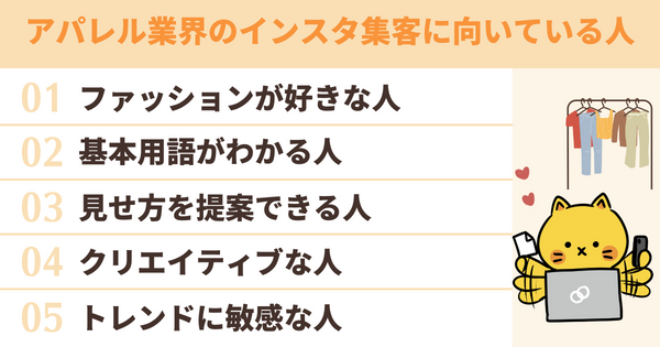 アパレル業界のインスタ集客に向いている人は、ファッションが好きな人/基本用語がわかる人/見せ方を提案できる人/クリエイティブな人/トレンドに敏感な人