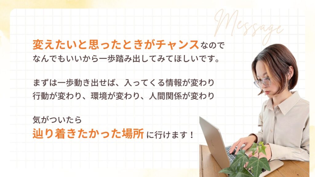 変えたいと思ったときがチャンスなので、なんでもいいから一歩踏み出してみてほしいです。