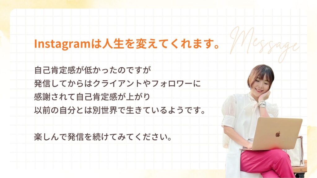 インスタは人生を変えてくれます。自己肯定感が低かったのですが
発信してからはクライアントやフォロワーに
感謝されて自己肯定感が上がり
以前の自分とは別世界で生きているようです。
楽しんで発信を続けてみてください。