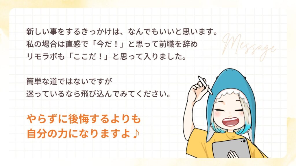 新しい事をするきっかけは、なんでもいいと思います。
私の場合は直感で「今だ!」と思って前職を辞め
リモラボも「ここだ!」と思って入りました。
簡単な道ではないですが
迷っているなら飛び込んでみてください。
やらずに後悔するよりも
自分の力になりますよ♪