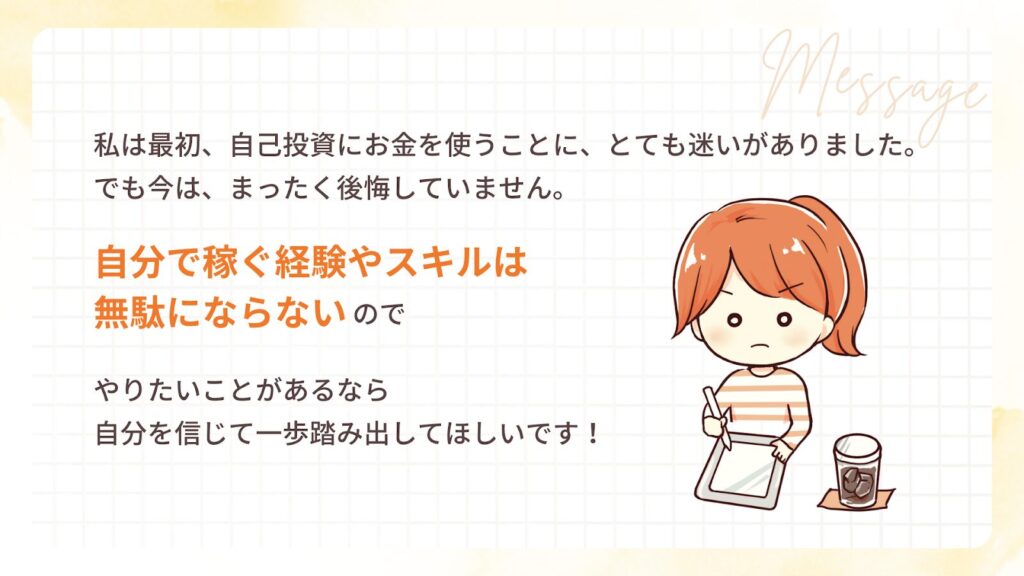 私は最初、自己投資にお金を使うことに、とても迷いがありました。でも今は、まったく後悔していません。自分で稼ぐ経験やスキルは無駄にならないので、やりたいことがあるなら、自分を信じて一歩踏み出してほしいです!