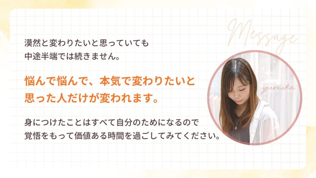 漠然と変わりたいと思っていても
中途半端では続きません。
悩んで悩んで、本気で変わりたいと
思った人だけが変われます。
身につけたことはすべて自分のためになるので
覚悟をもって価値ある時間を過ごしてみてください。