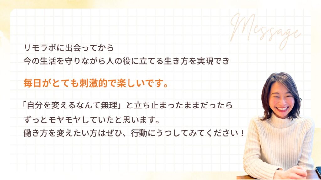 リモラボに出会ってから
今の生活を守りながら人の役に立てる生き方を実現でき
毎日がとても刺激的で楽しいです。
「自分を変えるなんて無理」と立ち止まったままだったら
ずっとモヤモヤしていたと思います。
働き方を変えたい方はぜひ、行動にうつしてみてください!