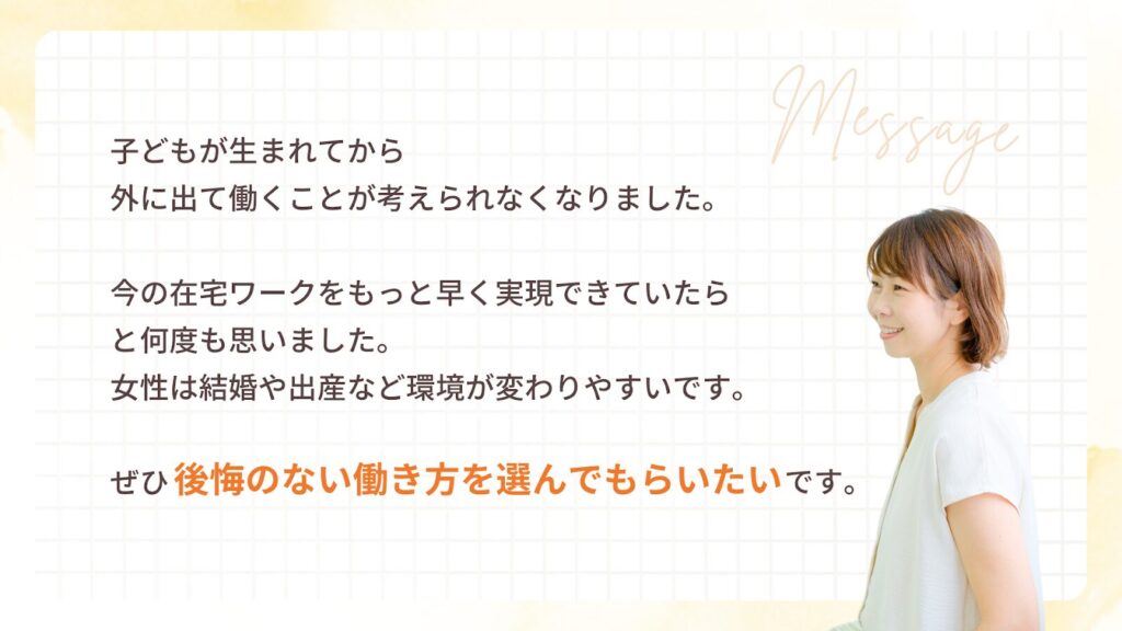 子どもが生まれてから
外に出て働くことが考えられなくなりました。
今の在宅ワークをもっと早く実現できていたら
と何度も思いました。
女性は結婚や出産など環境が変わりやすいです。
ぜひ 後悔のない働き方 を選んでもらいたいです。