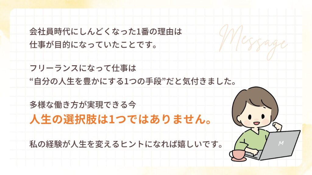 私が会社員時代にしんどくなった1番の理由は、仕事が目的になっていたことです。
フリーランスになって仕事は“自分の人生を豊かにする1つの手段”だと気付きました。
働き方や収入に悩みながらも「私にはこれしかないから...」と立ち止まる人は本当に多いです。しかし多様な働き方が実現できる今、人生の選択肢は1つではありません。
私の経験が人生を変えるヒントになれば嬉しいです。
