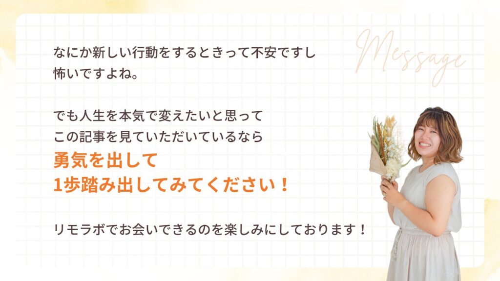 なにか新しい行動をするときって不安ですし
怖いですよね。
でも人生を本気で変えたいと思って
この記事を見ていただいているなら
勇気を出して
1歩踏み出してみてください!
リモラボでお会いできるのを楽しみにしております!