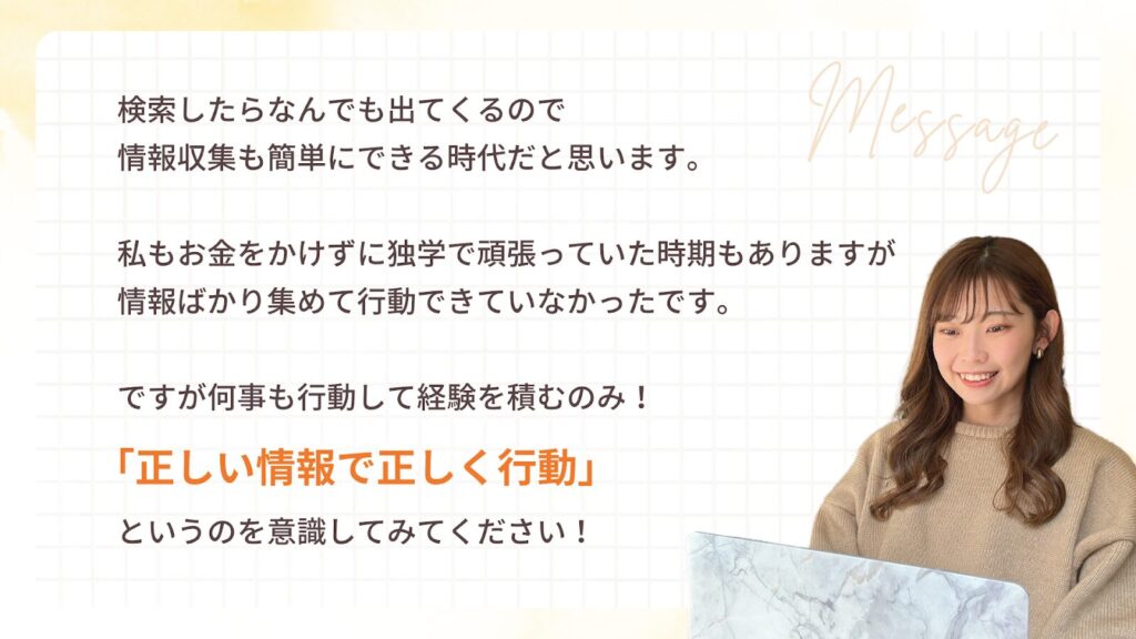 検索したらなんでも出てくるので情報収集も簡単にできる時代だと思います。
私もお金をかけずに独学で頑張っていた時期もありますが
情報ばかり集めて行動できていなかったです。
ですが何事も行動して経験を積むのみ!
「正しい情報で正しく行動」
というのを意識してみてください!