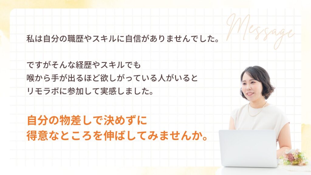 私は自分の職歴やスキルに自信がありませんでした。
ですがそんな経歴やスキルでも 喉から手が出るほど欲しがっている人がいると リモラボに参加して実感しました。
自分の物差しで決めずに 得意なところを伸ばしてみませんか。