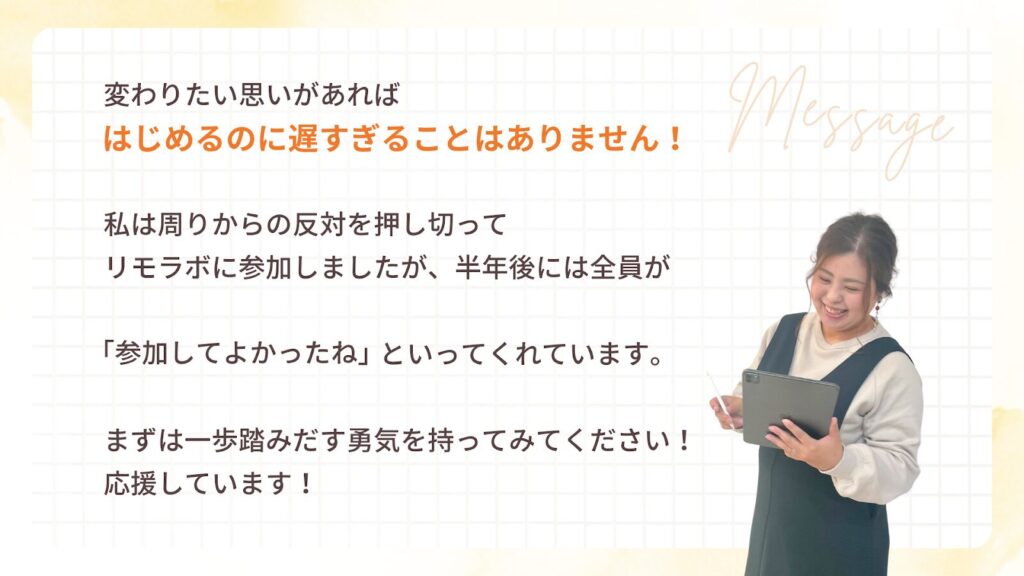 変わりたい思いがあれば、はじめるのに遅すぎることはありません!私は周りからの反対を押し切ってリモラボに参加しましたが、半年後には全員が「参加してよかったね」といってくれています。まずは一歩踏みだす勇気を持ってみてください!応援しています!