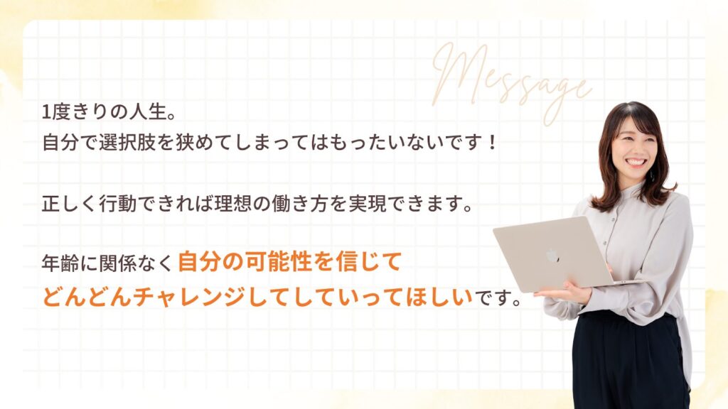 1度きりの人生。自分で選択肢を狭めてしまってはもったいないです!
正しく行動できれば理想の働き方を実現できます。
年齢に関係なく 自分の可能性を信じてどんどんチャレンジしていってほしい です。