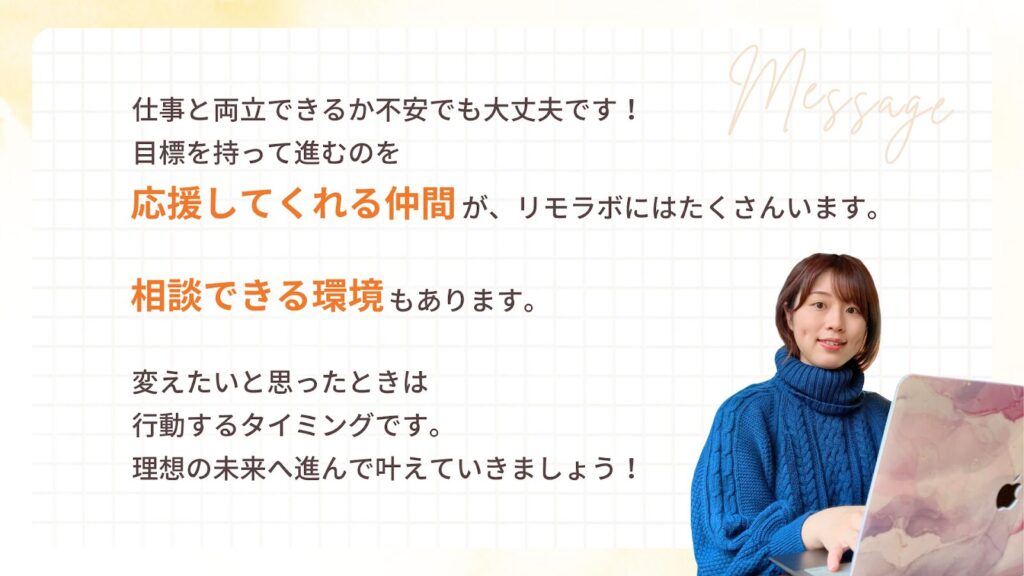 仕事と両立できるか不安でも大丈夫です! 目標を持って進むのを 応援してくれる仲間が、リモラボにはたくさんいます。
相談できる環境もあります。
変えたいと思ったときは 行動するタイミングです。 理想の未来へ進んで叶えていきましょう!