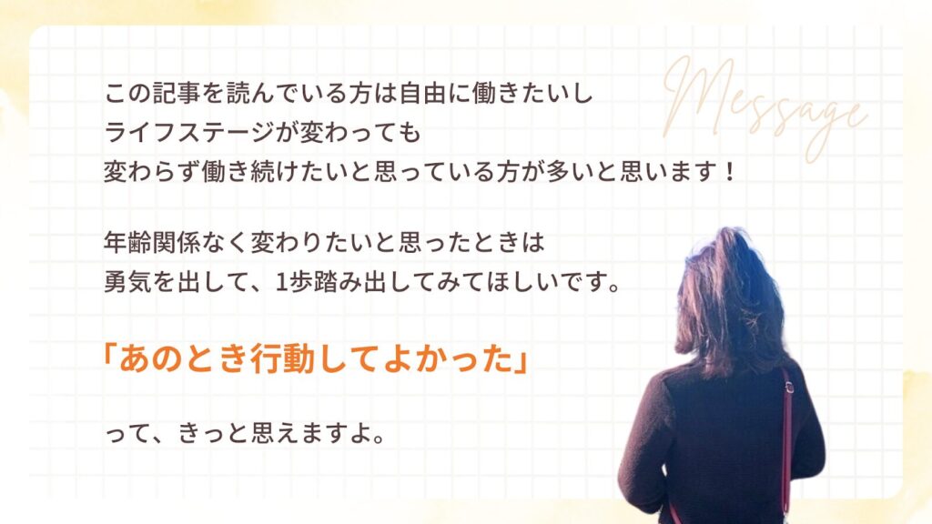 この記事を読んでいる方は自由に働きたいし、ライフステージが変わっても変わらず働き続けたいと思っている方が多いと思います!
年齢関係なく変わりたいと思ったときは勇気を出して、1歩踏み出してみてほしいです。「あのとき行動してよかった」って、きっと思えますよ。