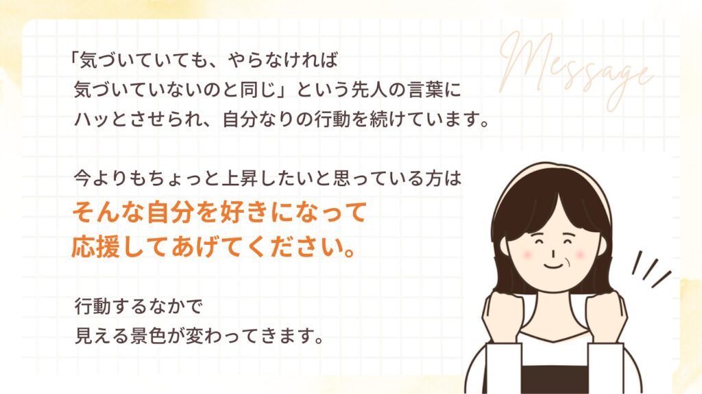 「気づいていても、やらなければ 気づいていないのと同じ」という先人の言葉に ハッとさせられ、自分なりの行動を続けています。
今よりもちょっと上昇したいと思っている方は そんな自分を好きになって 応援してあげてください。
行動するなかで 見える景色が変わってきます。