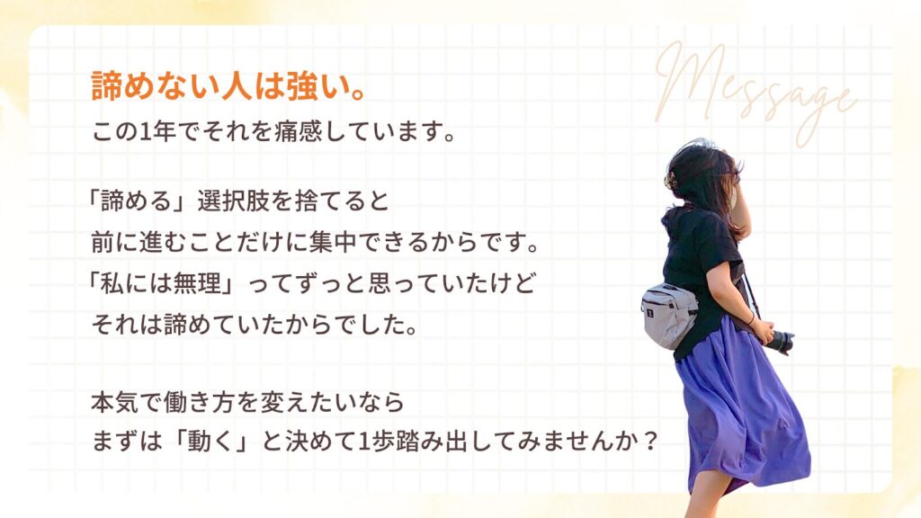 諦めない人は強い。
この1年でそれを痛感しています。
「諦める」選択肢を捨てると
前に進むことだけに集中できるからです。
「私には無理」ってずっと思っていたけどそれは諦めていたからでした。
本気で働き方を変えたいならまずは「動く」と決めて1歩踏み出してみませんか?