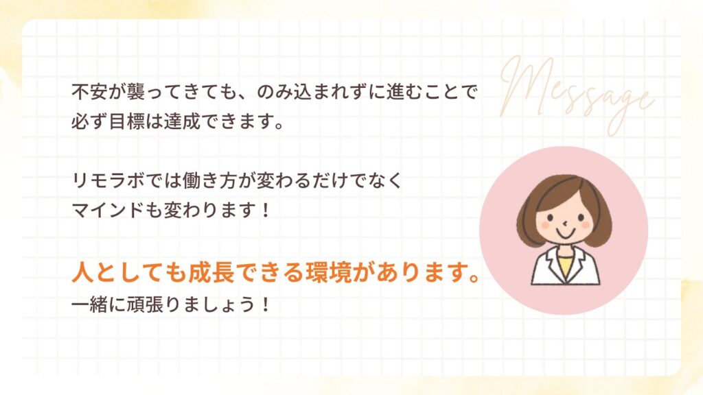不安が襲ってきても、のみ込まれずに進むことで必ず目標は達成できます。
リモラボでは働き方が変わるだけでなくマインドも変わります!
人としても成長できる環境があります。
一緒に頑張りましょう!