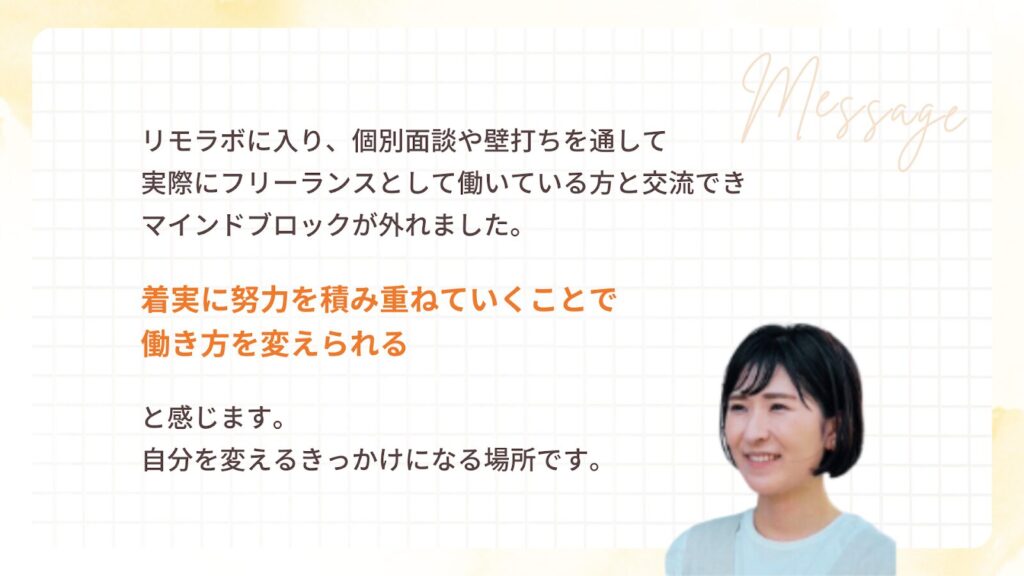 リモラボに入り、個別面談や壁打ちを通して実際にフリーランスとして働いている方と交流でき、マインドブロックが外れました。着実に努力を積み重ねていくことで働き方を変えられると感じます。自分を変えるきっかけになる場所です。