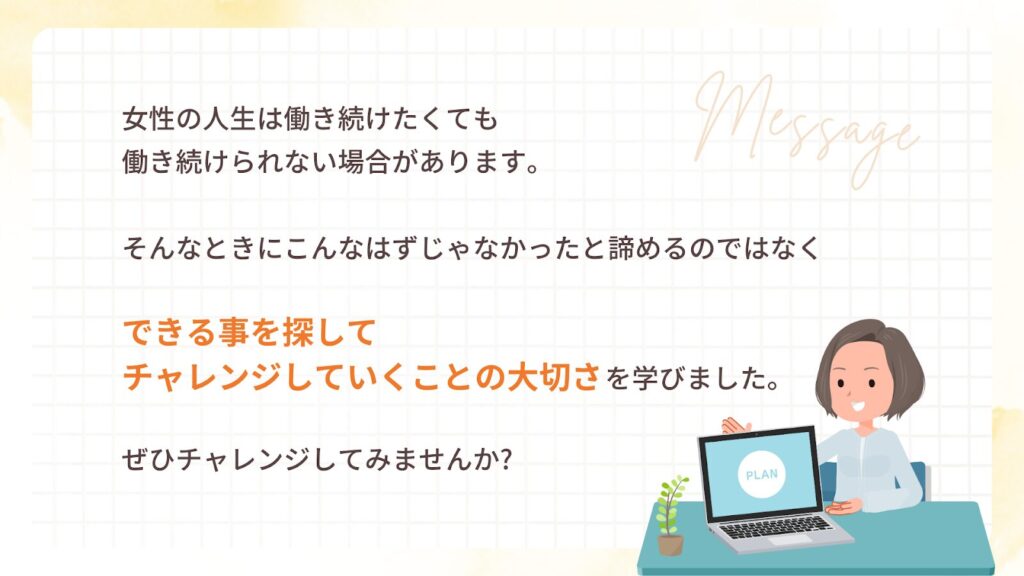 女性の人生は働き続けたくても働き続けられない場合があります。
そんなときにこんなはずじゃなかったと諦めるのではなく
できる事を探してチャレンジしていくことの大切さを学びました。
ぜひチャレンジしてみませんか?