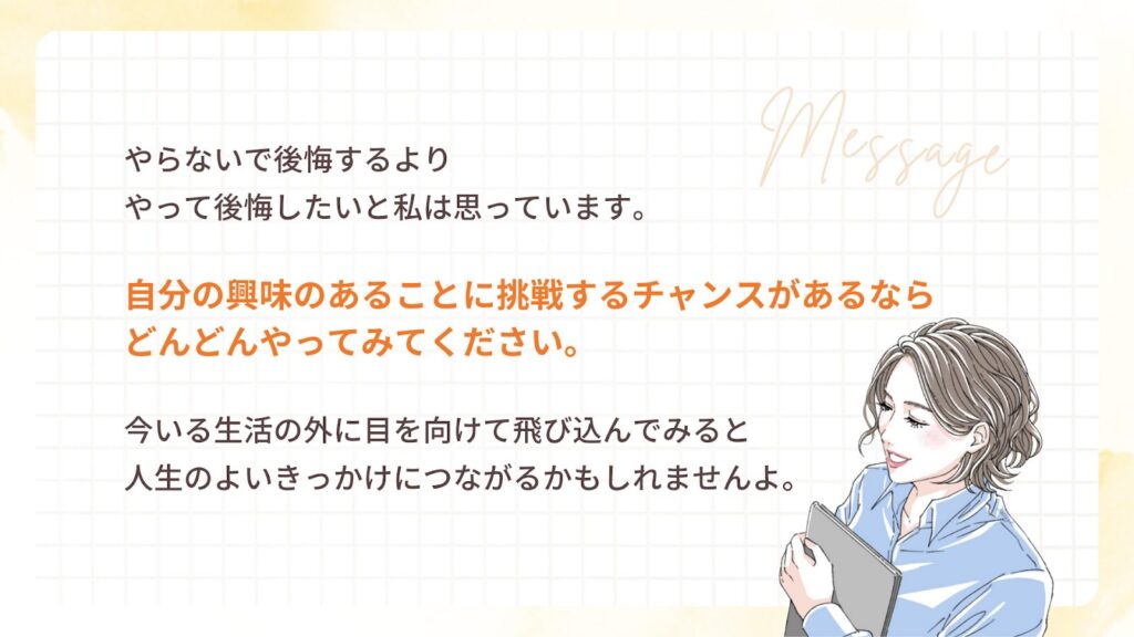 やらないで後悔するより
やって後悔したいと私は思っています。
自分の興味のあることに挑戦するチャンスがあるなら
どんどんやってみてください。
今いる生活の外に目を向けて飛び込んでみると
人生のよいきっかけにつながるかもしれません。