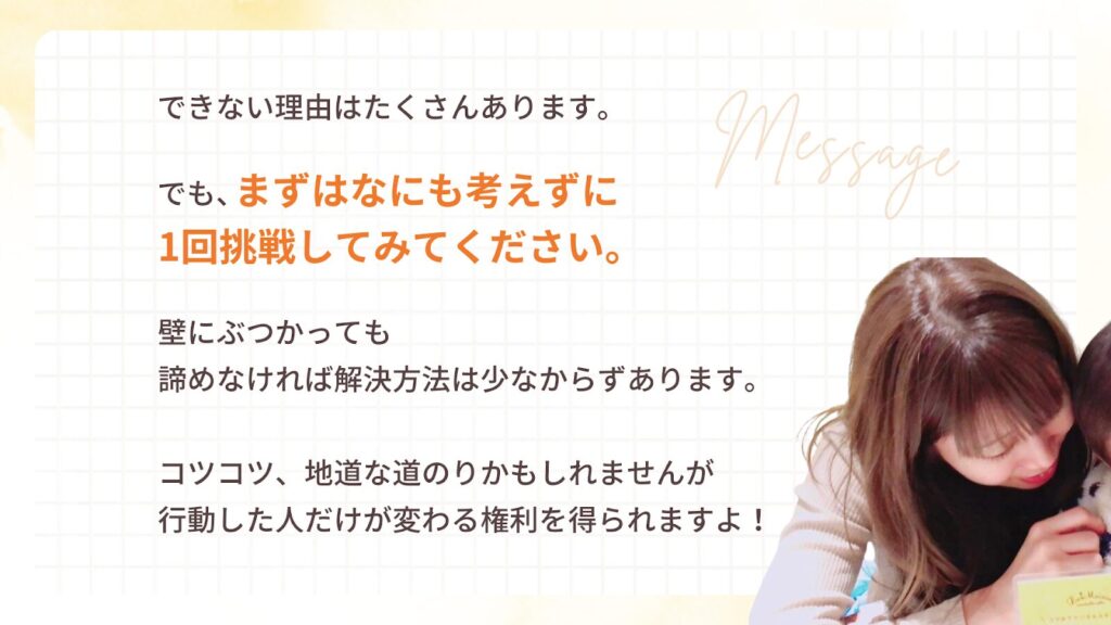 できない理由はたくさんあります。
でも、まずはなにも考えずに
1回挑戦してみてください。
壁にぶつかっても
諦めなければ解決方法は少なからずあります。
コツコツ、地道な道のりかもしれませんが
行動した人だけが変わる権利を得られますよ!