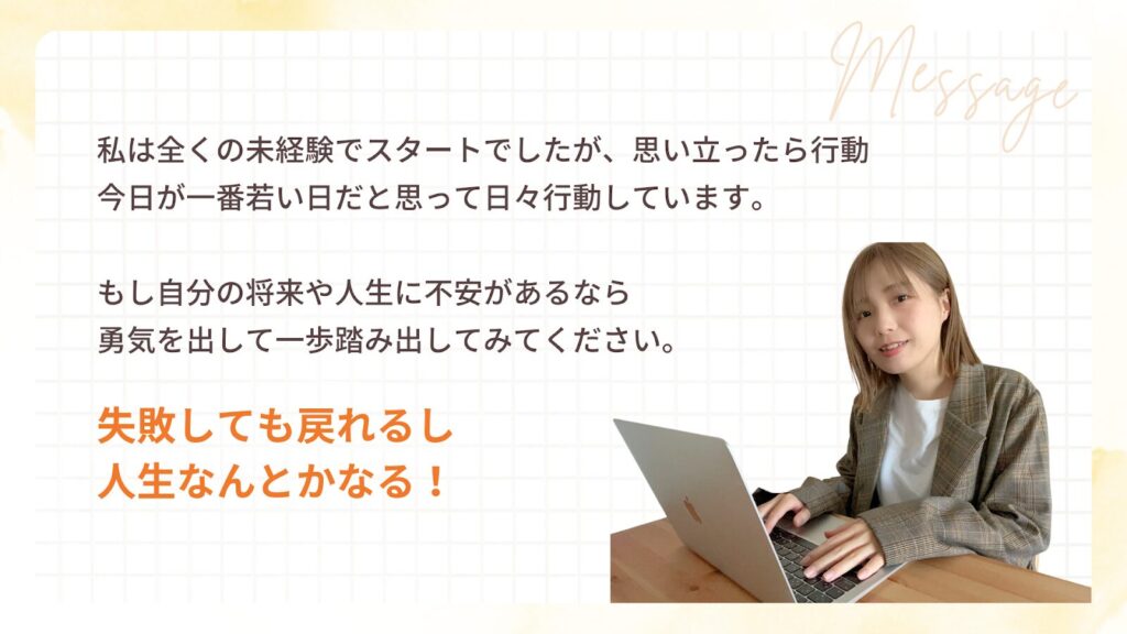 私は全くの未経験でスタートでしたが、思い立ったら行動
今日が一番若い日だと思って日々行動しています。
もし自分の将来や人生に不安があるなら
勇気を出して一歩踏み出してみてください。
失敗しても戻れるし
人生なんとかなる!