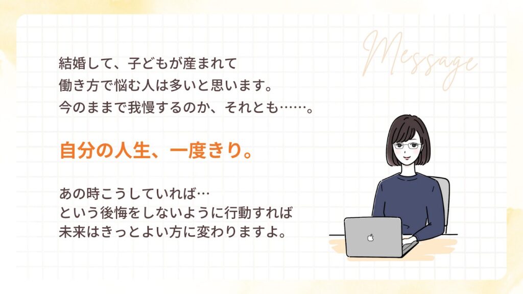 結婚して、子どもが産まれて
働き方で悩む人は多いと思います。
今のままで我慢するのか、それとも……。
自分の人生、一度きり。
あの時こうしていれば…
という後悔をしないように行動すれば
未来はきっといい方に変わりますよ。