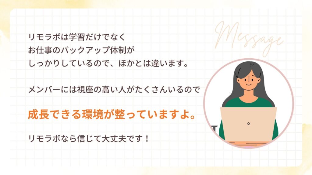 リモラボは学習だけでなく お仕事のバックアップ体制が しっかりしているので、ほかとは違います。
メンバーには視座の高い人がたくさんいるので 成長できる環境が整っていますよ。
リモラボなら信じて大丈夫です!