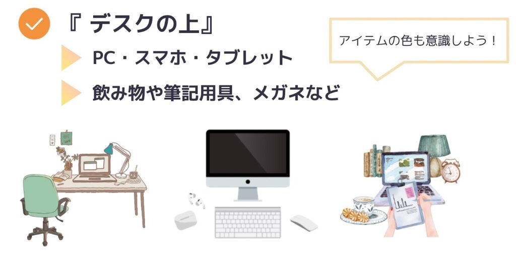 「デスクの上」の組み合わせ例
・PC・スマホ・タブレット
・飲み物や筆記用具、メガネなど