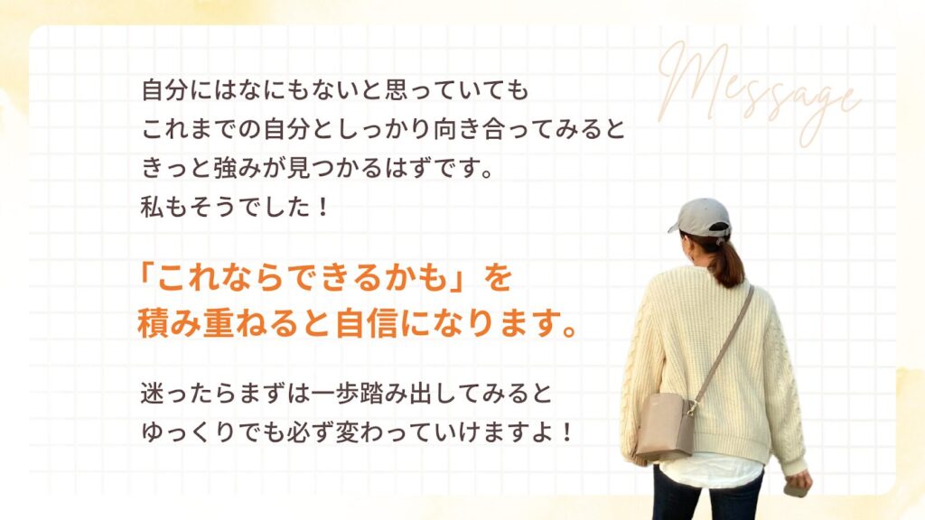 自分にはなにもないと思っていても
これまでの自分としっかり向き合ってみると
きっと強みが見つかるはずです。
私もそうでした!
「これならできるかも」を
積み重ねると自信になります。
迷ったらまずは一歩踏み出してみると
ゆっくりでも必ず変わっていきますよ!